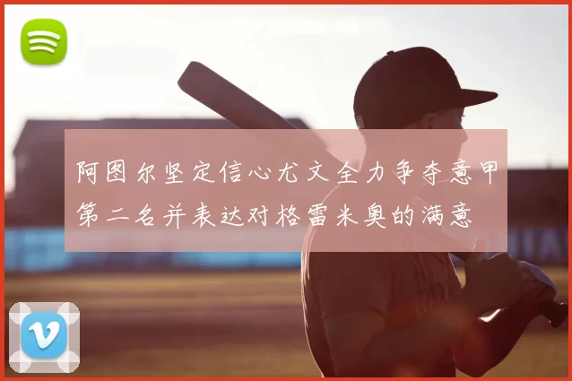 阿图尔坚定信心尤文全力争夺意甲第二名并表达对格雷米奥的满意