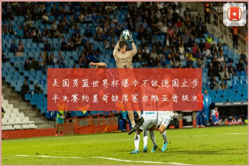 美国男篮世界杯爆冷不敌德国止步半决赛约基奇缺席塞尔维亚晋级决赛