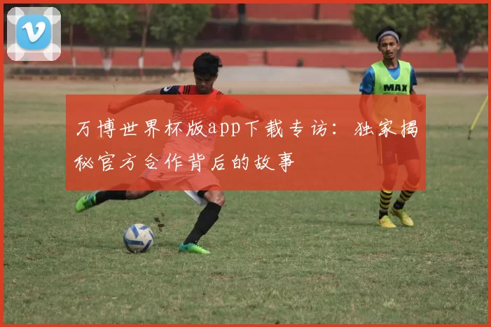 万博世界杯版app下载专访:独家揭秘官方合作背后的故事