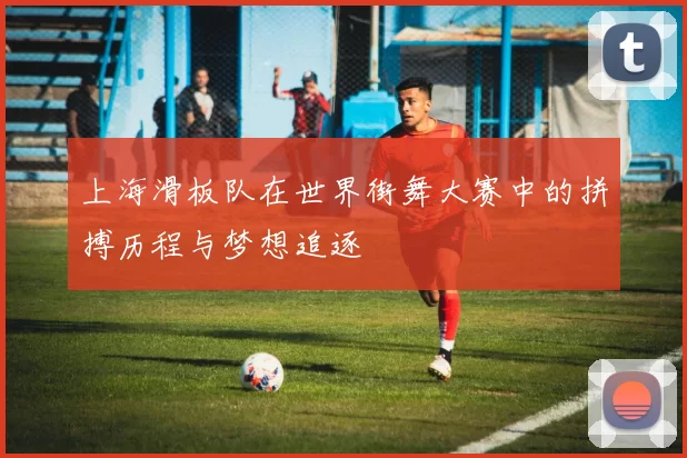 上海滑板队在世界街舞大赛中的拼搏历程与梦想追逐