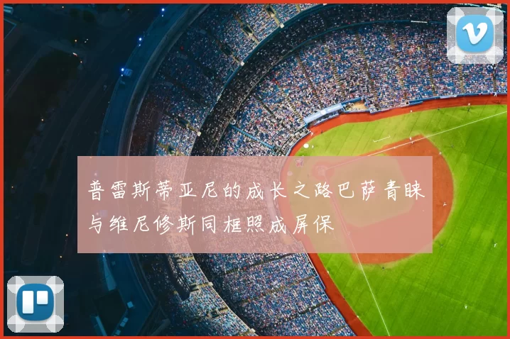 普雷斯蒂亚尼的成长之路巴萨青睐与维尼修斯同框照成屏保