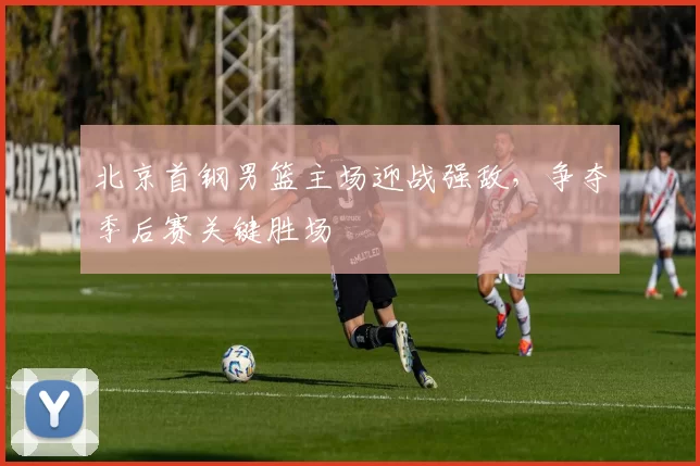 北京首钢男篮主场迎战强敌，争夺季后赛关键胜场