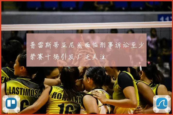 普雷斯蒂亚尼或面临刑事诉讼至少禁赛十场引发广泛关注
