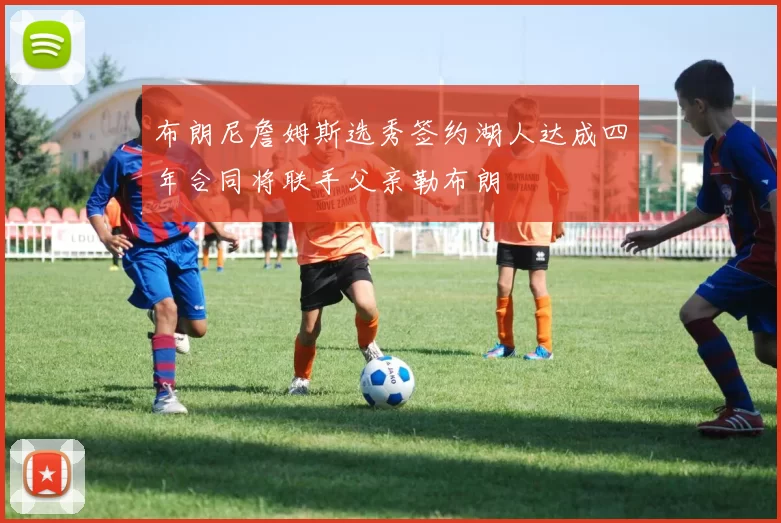 布朗尼詹姆斯选秀签约湖人达成四年合同将联手父亲勒布朗