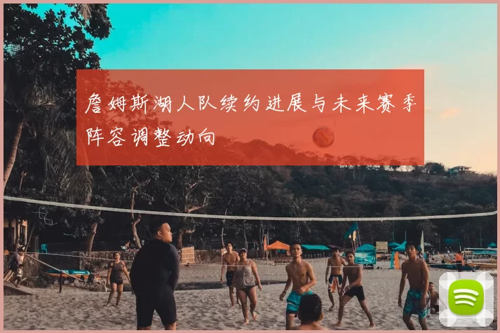 詹姆斯湖人队续约进展与未来赛季阵容调整动向