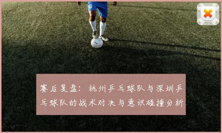 赛后复盘：杭州乒乓球队与深圳乒乓球队的战术对决与意识碰撞分析