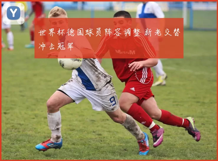 世界杯德国球员阵容调整 新老交替冲击冠军