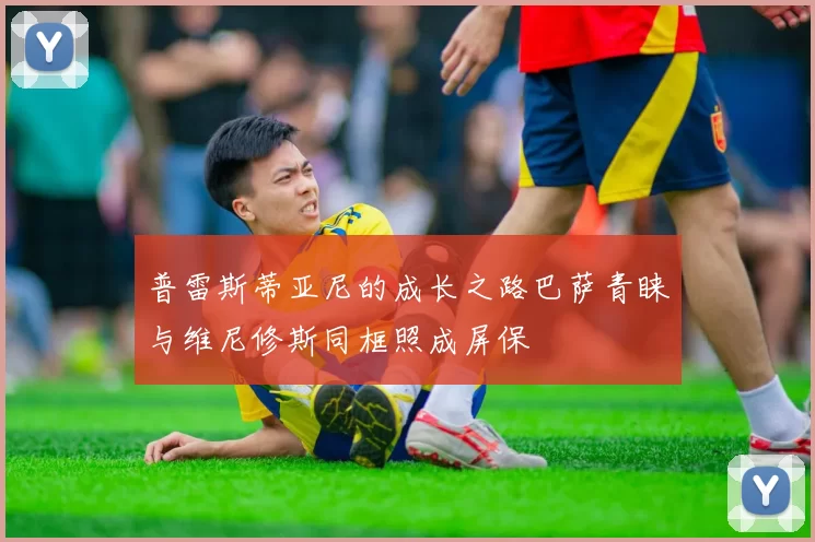 普雷斯蒂亚尼的成长之路巴萨青睐与维尼修斯同框照成屏保
