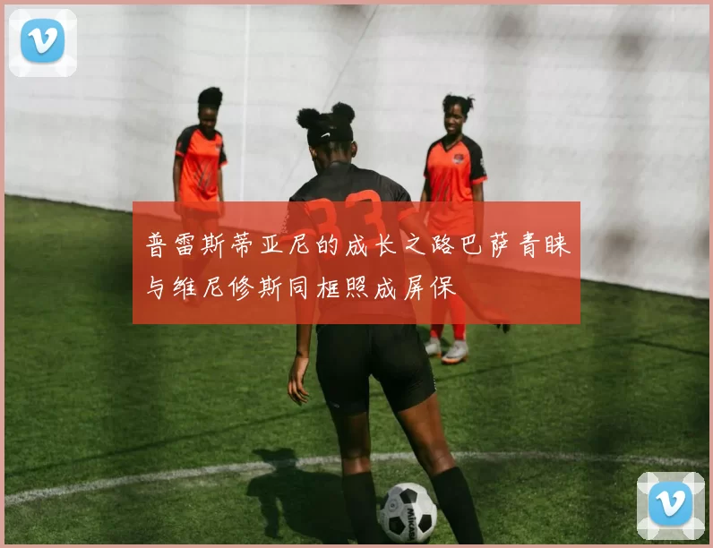 普雷斯蒂亚尼的成长之路巴萨青睐与维尼修斯同框照成屏保