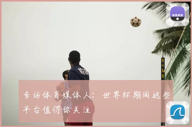专访体育媒体人:世界杯期间这些平台值得你关注