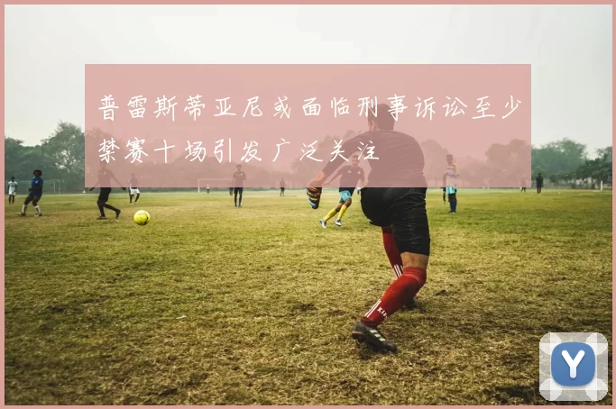 普雷斯蒂亚尼或面临刑事诉讼至少禁赛十场引发广泛关注
