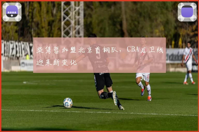 柴隽哲加盟北京首钢队，CBA后卫线迎来新变化