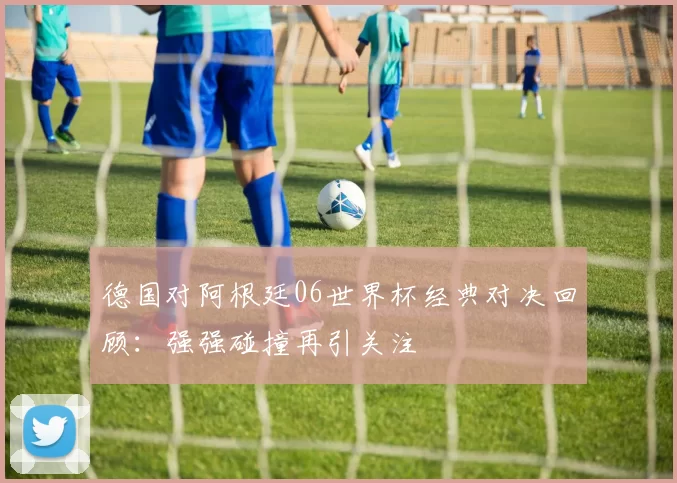 德国对阿根廷06世界杯经典对决回顾：强强碰撞再引关注