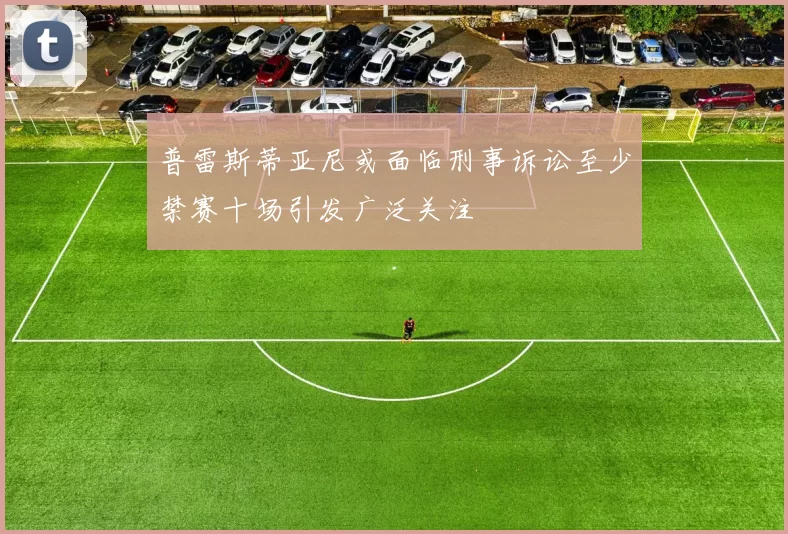 普雷斯蒂亚尼或面临刑事诉讼至少禁赛十场引发广泛关注