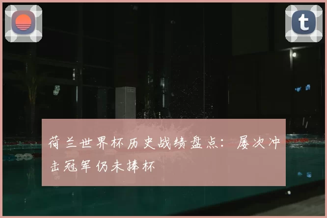 荷兰世界杯历史战绩盘点：屡次冲击冠军仍未捧杯