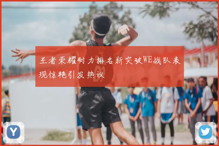 王者荣耀耐力排名新突破WE战队表现惊艳引发热议