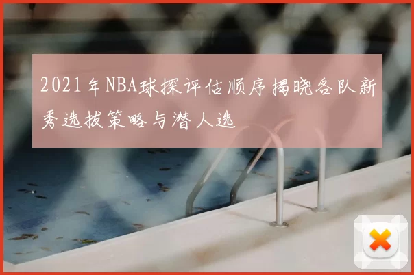 2021年NBA球探评估顺序揭晓各队新秀选拔策略与潜人选