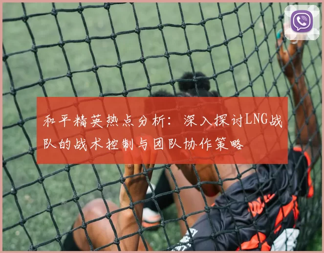 和平精英热点分析：深入探讨LNG战队的战术控制与团队协作策略