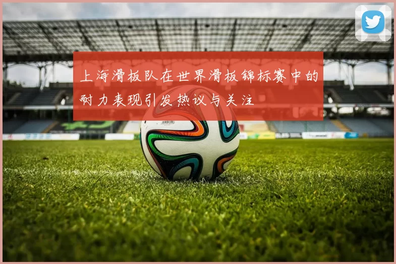 上海滑板队在世界滑板锦标赛中的耐力表现引发热议与关注
