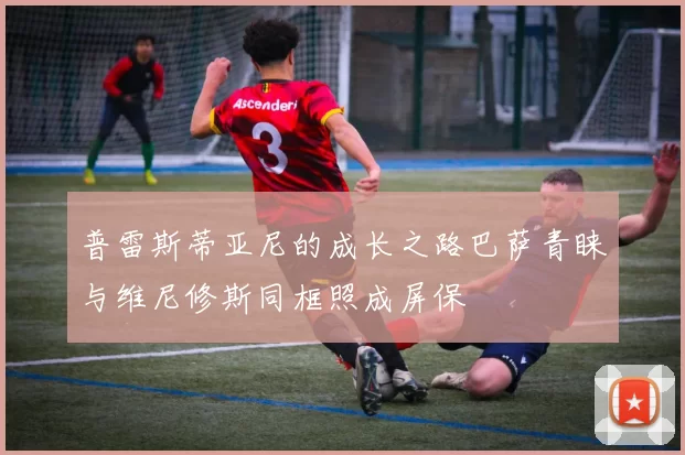 普雷斯蒂亚尼的成长之路巴萨青睐与维尼修斯同框照成屏保
