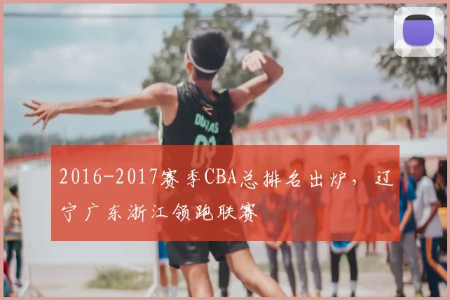2016-2017赛季CBA总排名出炉，辽宁广东浙江领跑联赛