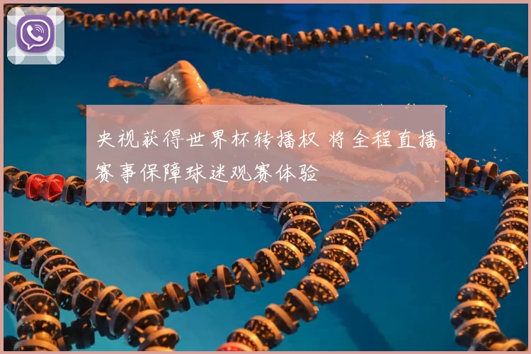 央视获得世界杯转播权 将全程直播赛事保障球迷观赛体验