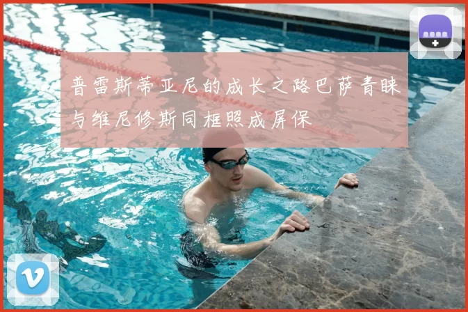 普雷斯蒂亚尼的成长之路巴萨青睐与维尼修斯同框照成屏保