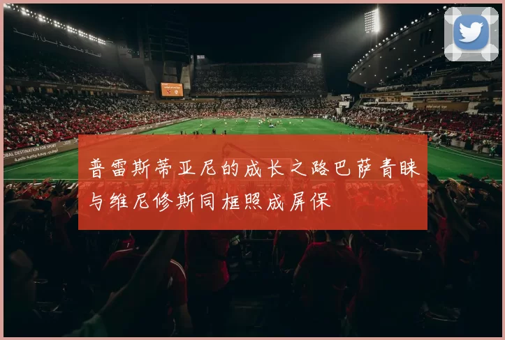 普雷斯蒂亚尼的成长之路巴萨青睐与维尼修斯同框照成屏保